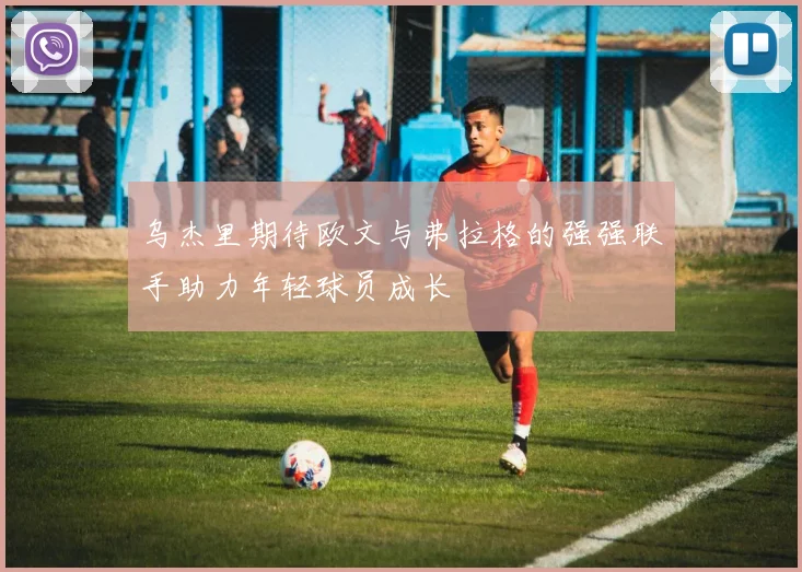 乌杰里期待欧文与弗拉格的强强联手助力年轻球员成长