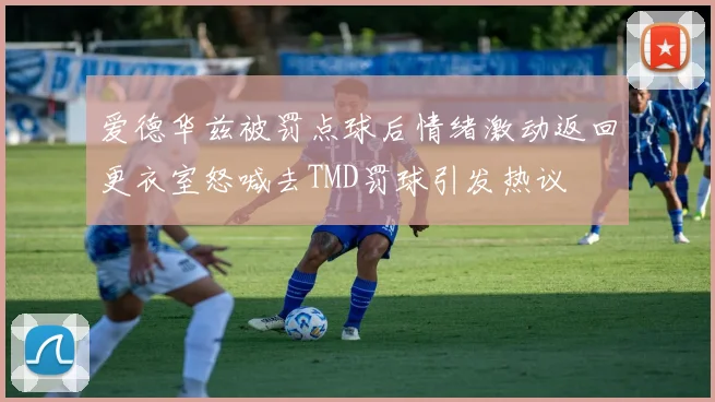 爱德华兹被罚点球后情绪激动返回更衣室怒喊去TMD罚球引发热议