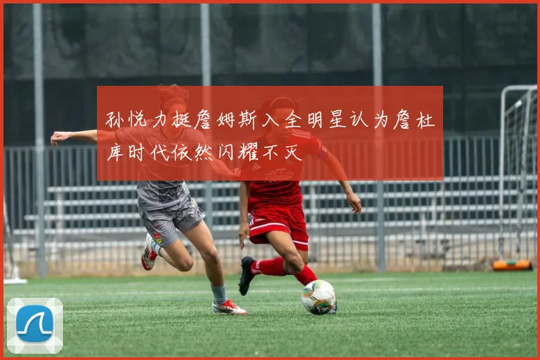 孙悦力挺詹姆斯入全明星认为詹杜库时代依然闪耀不灭
