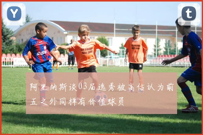 阿里纳斯谈03届选秀被高估认为前五之外同样有价值球员