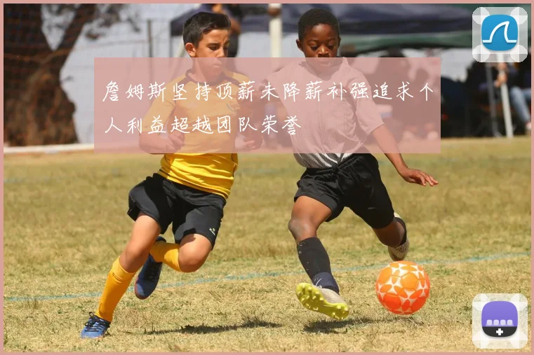 詹姆斯坚持顶薪未降薪补强追求个人利益超越团队荣誉