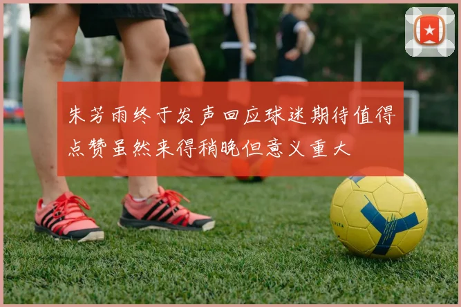 朱芳雨终于发声回应球迷期待值得点赞虽然来得稍晚但意义重大