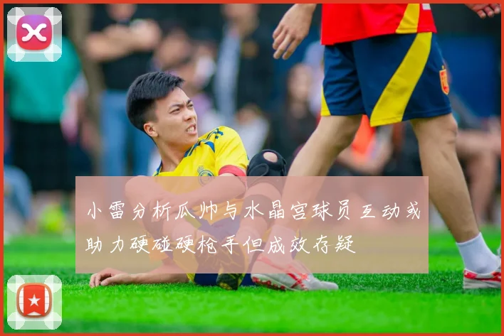 小雷分析瓜帅与水晶宫球员互动或助力硬碰硬枪手但成效存疑
